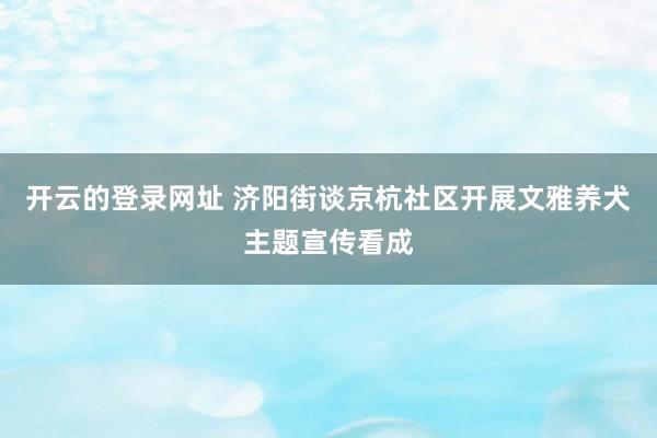 开云的登录网址 济阳街谈京杭社区开展文雅养犬主题宣传看成