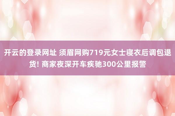 开云的登录网址 须眉网购719元女士寝衣后调包退货! 商家夜深开车疾驰300公里报警