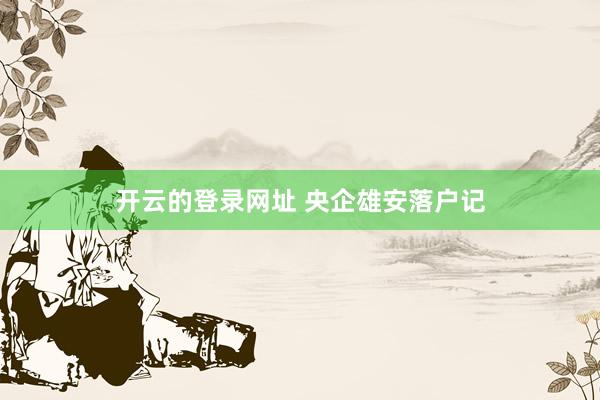 开云的登录网址 央企雄安落户记