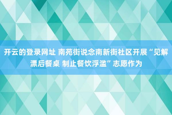 开云的登录网址 南苑街说念南新街社区开展“见解漂后餐桌 制止餐饮浮滥”志愿作为