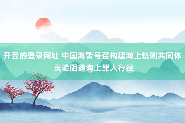 开云的登录网址 中国海警号召构建海上轨则共同体 灵验阻遏海上罪人行径