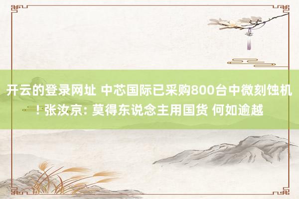 开云的登录网址 中芯国际已采购800台中微刻蚀机! 张汝京: 莫得东说念主用国货 何如逾越