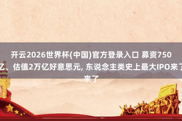 开云2026世界杯(中国)官方登录入口 募资750亿、估值2万亿好意思元, 东说念主类史上最大IPO来了
