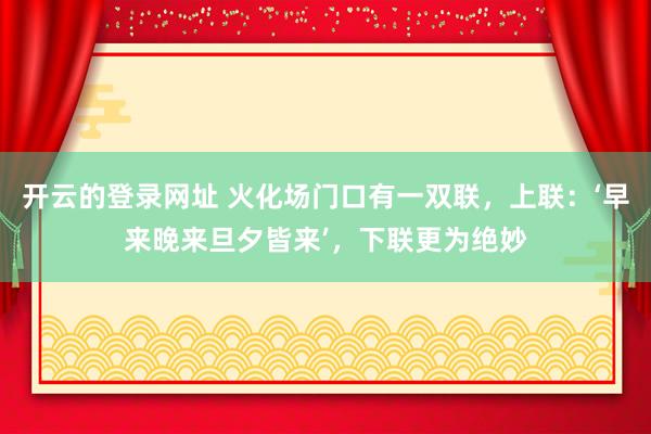开云的登录网址 火化场门口有一双联,上联:‘早来晚来旦夕皆来’,下联更为绝妙