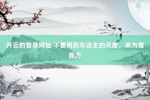 开云的登录网址 不要用别东谈主的尺度,来为难我方