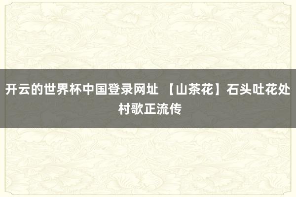 开云的世界杯中国登录网址 【山茶花】石头吐花处 村歌正流传
