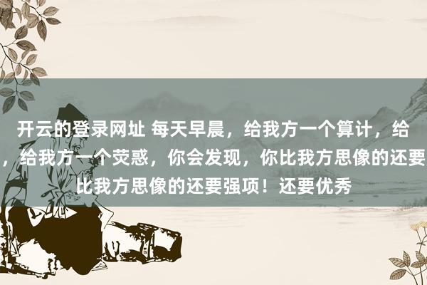 开云的登录网址 每天早晨,给我方一个算计,给我方一会个警告,给我方一个荧惑,你会发现,你比我方思像的还要强项!还要优秀