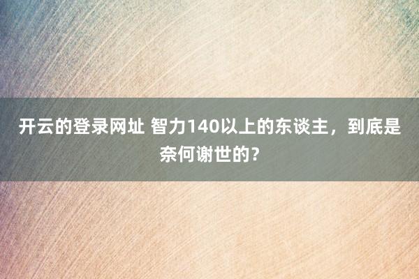 开云的登录网址 智力140以上的东谈主,到底是奈何谢世的?