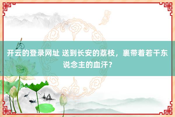 开云的登录网址 送到长安的荔枝,裹带着若干东说念主的血汗?