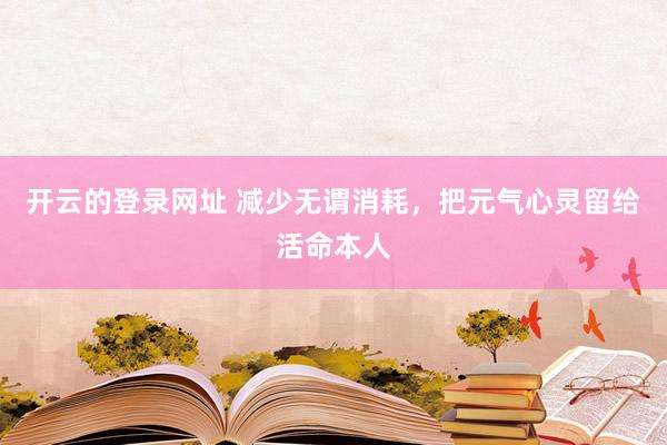 开云的登录网址 减少无谓消耗,把元气心灵留给活命本人