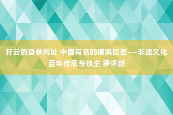 开云的登录网址 中国有名的堪舆巨匠——非遗文化百年传承东谈主 罗怀新