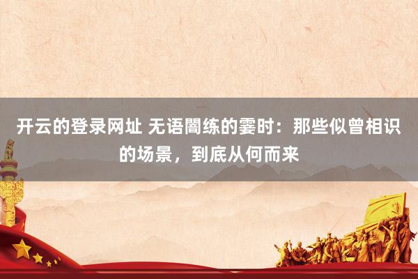 开云的登录网址 无语闇练的霎时:那些似曾相识的场景,到底从何而来