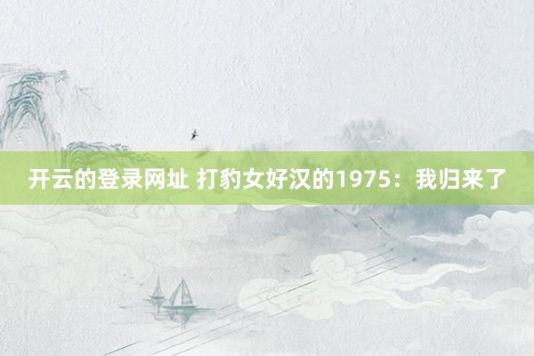 开云的登录网址 打豹女好汉的1975:我归来了
