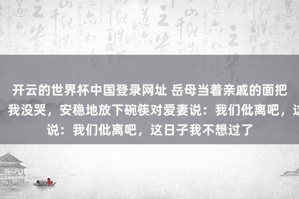 开云的世界杯中国登录网址 岳母当着亲戚的面把剩菜倒进我碗里,我没哭,安稳地放下碗筷对爱妻说:我们仳离吧,这日子我不想过了