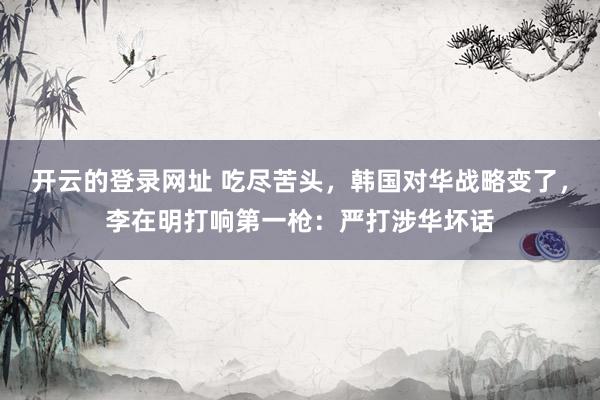 开云的登录网址 吃尽苦头,韩国对华战略变了,李在明打响第一枪:严打涉华坏话