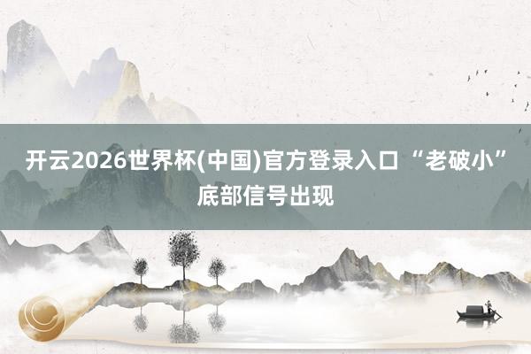 开云2026世界杯(中国)官方登录入口 “老破小”底部信号出现