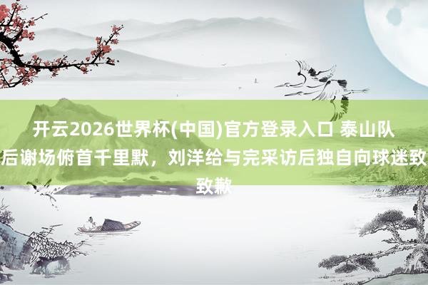 开云2026世界杯(中国)官方登录入口 泰山队赛后谢场俯首千里默，刘洋给与完采访后独自向球迷致歉