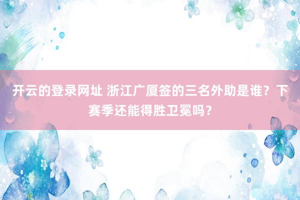 开云的登录网址 浙江广厦签的三名外助是谁?下赛季还能得胜卫冕吗?