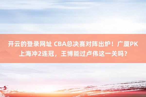 开云的登录网址 CBA总决赛对阵出炉!广厦PK上海冲2连冠,王博能过卢伟这一关吗?