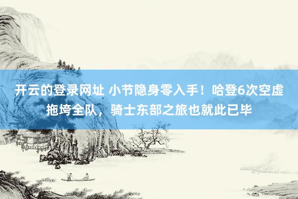 开云的登录网址 小节隐身零入手!哈登6次空虚拖垮全队,骑士东部之旅也就此已毕