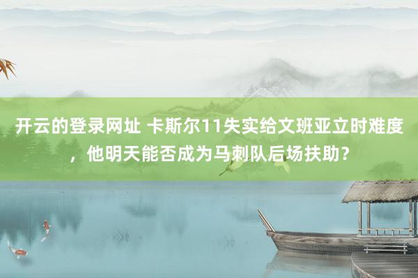 开云的登录网址 卡斯尔11失实给文班亚立时难度,他明天能否成为马刺队后场扶助?