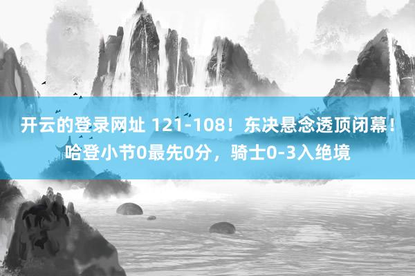 开云的登录网址 121-108!东决悬念透顶闭幕!哈登小节0最先0分,骑士0-3入绝境