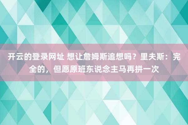开云的登录网址 想让詹姆斯追想吗?里夫斯:完全的,但愿原班东说念主马再拼一次