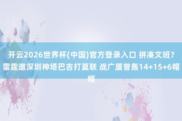 开云2026世界杯(中国)官方登录入口 拼凑文班?雷霆邀深圳神塔巴吉打夏联 战广厦曾轰14+15+6帽