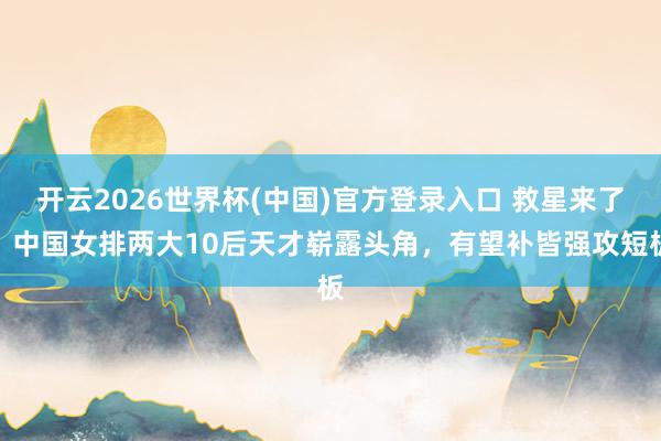 开云2026世界杯(中国)官方登录入口 救星来了!中国女排两大10后天才崭露头角,有望补皆强攻短板