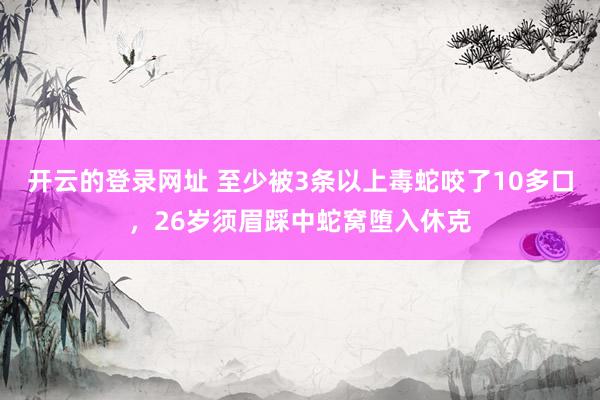 开云的登录网址 至少被3条以上毒蛇咬了10多口,26岁须眉踩中蛇窝堕入休克