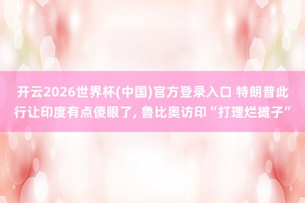 开云2026世界杯(中国)官方登录入口 特朗普此行让印度有点傻眼了, 鲁比奥访印“打理烂摊子”