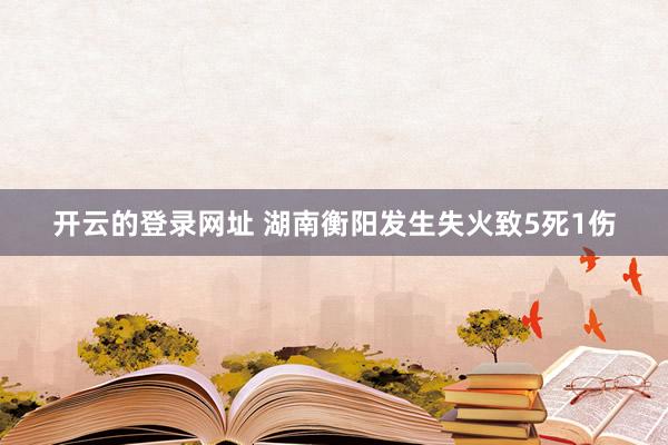 开云的登录网址 湖南衡阳发生失火致5死1伤