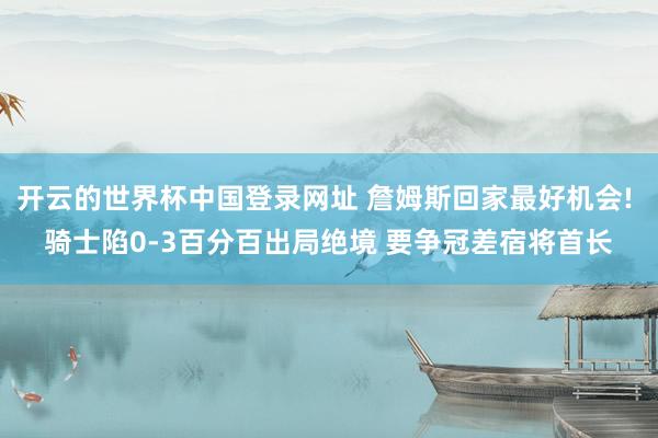 开云的世界杯中国登录网址 詹姆斯回家最好机会! 骑士陷0-3百分百出局绝境 要争冠差宿将首长