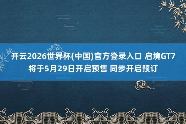开云2026世界杯(中国)官方登录入口 启境GT7将于5月29日开启预售 同步开启预订