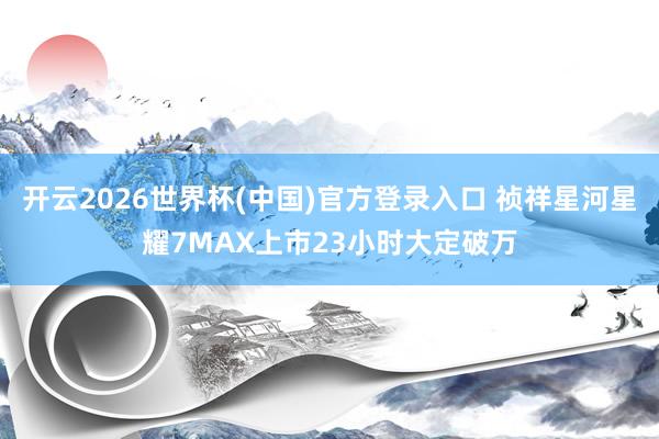 开云2026世界杯(中国)官方登录入口 祯祥星河星耀7MAX上市23小时大定破万