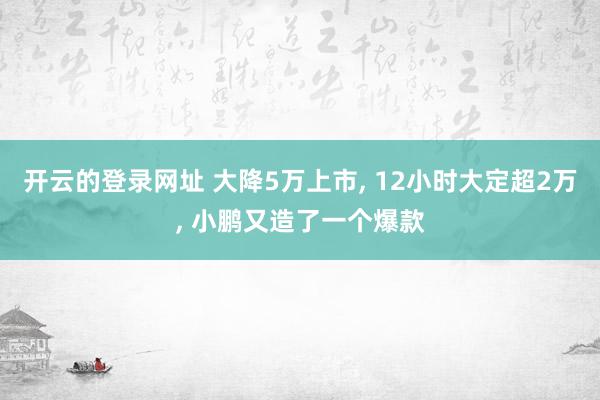 开云的登录网址 大降5万上市, 12小时大定超2万, 小鹏又造了一个爆款