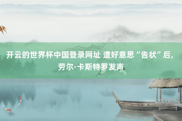 开云的世界杯中国登录网址 遭好意思“告状”后, 劳尔·卡斯特罗发声