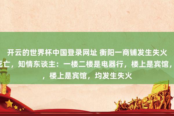 开云的世界杯中国登录网址 衡阳一商铺发生失火致5东谈主死亡,知情东谈主:一楼二楼是电器行,楼上是宾馆,均发生失火