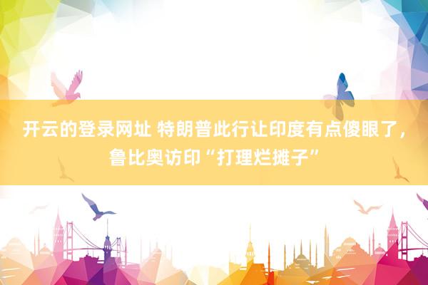 开云的登录网址 特朗普此行让印度有点傻眼了,鲁比奥访印“打理烂摊子”