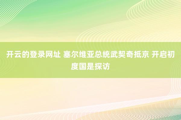 开云的登录网址 塞尔维亚总统武契奇抵京 开启初度国是探访