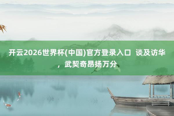 开云2026世界杯(中国)官方登录入口 谈及访华,武契奇昂扬万分