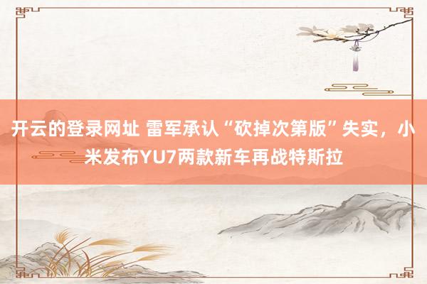 开云的登录网址 雷军承认“砍掉次第版”失实,小米发布YU7两款新车再战特斯拉