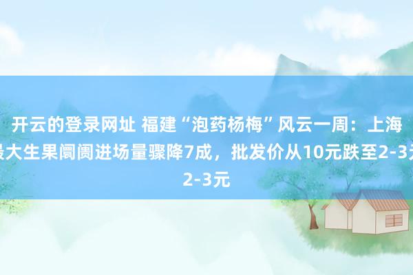 开云的登录网址 福建“泡药杨梅”风云一周:上海最大生果阛阓进场量骤降7成,批发价从10元跌至2-3元