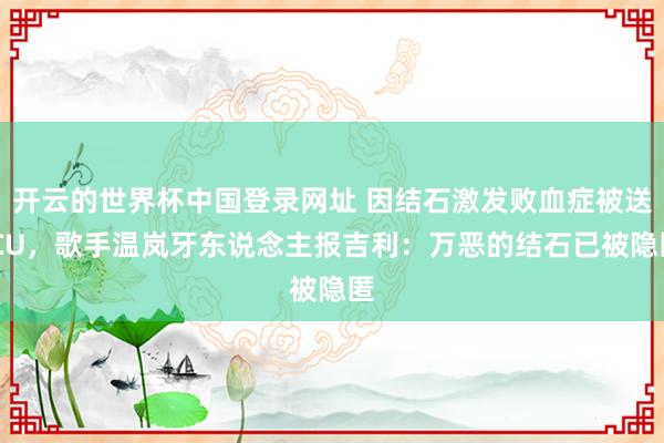 开云的世界杯中国登录网址 因结石激发败血症被送ICU,歌手温岚牙东说念主报吉利:万恶的结石已被隐匿