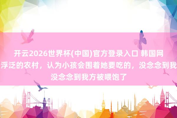 开云2026世界杯(中国)官方登录入口 韩国网红来中国最浮泛的农村,认为小孩会围着她要吃的,没念念到我方被喂饱了