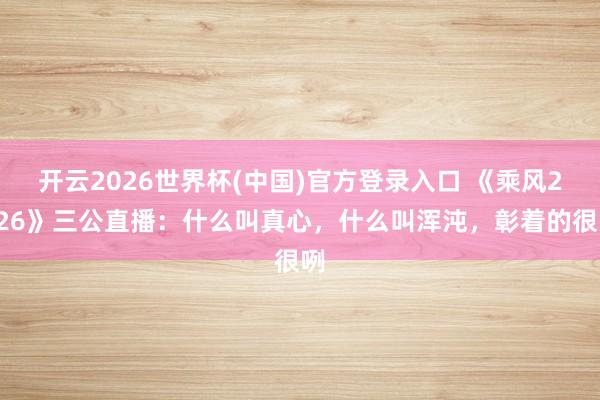 开云2026世界杯(中国)官方登录入口 《乘风2026》三公直播:什么叫真心,什么叫浑沌,彰着的很咧