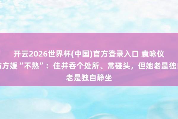 开云2026世界杯(中国)官方登录入口 袁咏仪自曝与方媛“不熟”:住并吞个处所、常碰头,但她老是独自静坐