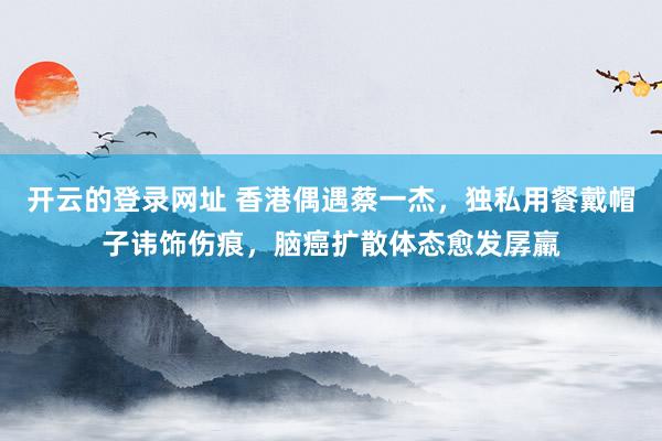 开云的登录网址 香港偶遇蔡一杰,独私用餐戴帽子讳饰伤痕,脑癌扩散体态愈发孱羸