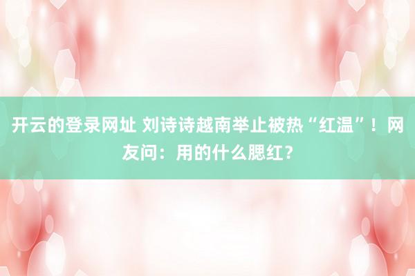 开云的登录网址 刘诗诗越南举止被热“红温”!网友问:用的什么腮红?