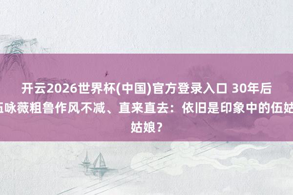 开云2026世界杯(中国)官方登录入口 30年后,伍咏薇粗鲁作风不减、直来直去:依旧是印象中的伍姑娘?